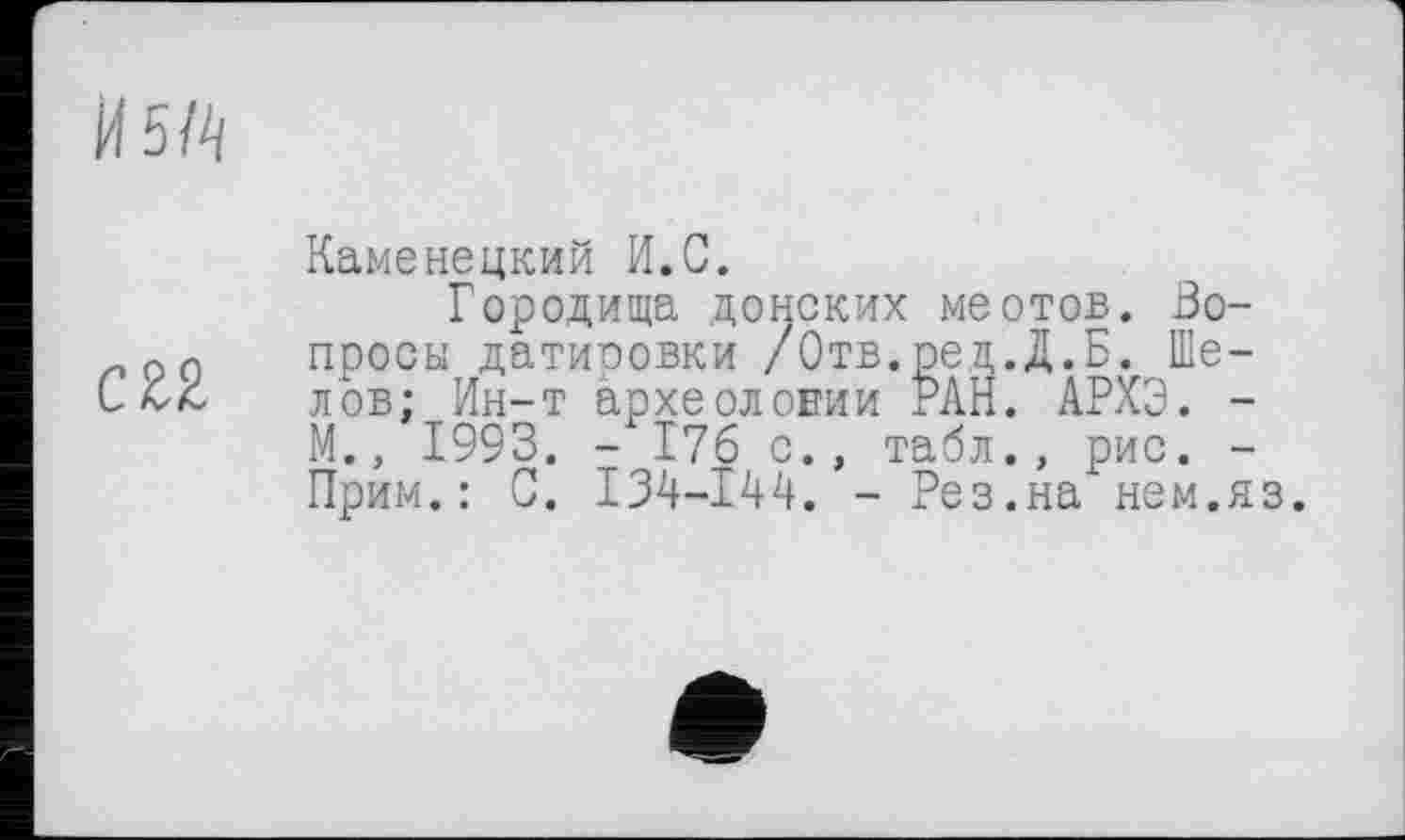 ﻿И5Й
С 22
Каменецкий И.С.
Городища донских меотов. Вопросы датировки /Отв.ред.Д.Б. Шелов: Ин-т археологии РАН. АРХЭ. -М., 1993. - 176 с., табл., рис. -Прим.: С. 134-144. - Рез.на нем.яз.